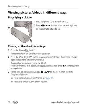 Page 3630www.kodak.com/go/support Reviewing and editing
Viewing pictures/videos in different ways
Magnifying a picture
1Press Telephoto (T) to magnify 1X–8X.
2Press     to view other parts of a picture.
■Press OK to return to 1X.
Viewing as thumbnails (multi-up)
1Press the Review  button.
The camera shows the last picture that was taken.
2Press the Wide Angle (W) button to view pictures/videos as thumbnails. (Press it 
again to see more, smaller thumbnails.) 
To view all pictures/videos, choose the All tab. 
To...