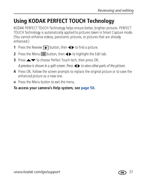 Page 43Reviewing and editing
www.kodak.com/go/support
 37
Using KODAK PERFECT TOUCH Technology
KODAK PERFECT TOUCH Technology helps ensure better, brighter pictures. PERFECT 
TOUCH Technology is automatically applied to pictures taken in Smart Capture mode. 
(You cannot enhance videos, panoramic pictures, or pictures that are already 
enhanced.)
1Press the Review  button, then   to find a picture.
2Press the Menu   button, then   to highlight the Edit tab.
3Press   to choose Perfect Touch tech, then press OK.
A...