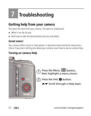 Page 5650www.kodak.com/go/support
7Troubleshooting
Getting help from your camera
You want the most from your camera. You want to understand:
■What it can do for you
■And how to take the best possible pictures and videos
Great news!
Your camera offers a built-in Help system. It describes every setting for every menu 
choice. If you learn nothing else about your camera, learn how to use on-camera Help. 
Turning on camera Help 
Scroll through a Help topic. Press the Menu 
Press the Info
1
button.
2
then highlight...