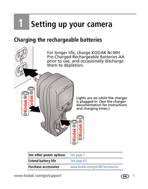 Page 7www.kodak.com/go/support 1
1Setting up your camera
Charging the rechargeable batteries
See other power options See page 7
Extend battery life See page 60
Purchase accessories www.kodak.com/go/z981accessories
Lights are on while the charger 
is plugged in. (See the charger 
documentation for instructions 
and charging times.)
For longer life, charge KODAK Ni-MH 
Pre-Charged Rechargeable Batteries AA 
prior to use, and occasionally discharge 
them to depletion.
Downloaded From camera-usermanual.com Kodak...