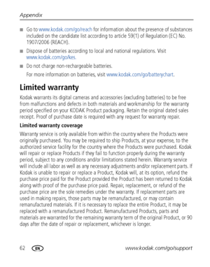 Page 6862www.kodak.com/go/support Appendix
■Go to www.kodak.com/go/reach for information about the presence of substances 
included on the candidate list according to article 59(1) of Regulation (EC) No. 
1907/2006 (REACH). 
■Dispose of batteries according to local and national regulations. Visit 
www.kodak.com/go/kes.
■Do not charge non-rechargeable batteries.
For more information on batteries, visit www.kodak.com/go/batterychart.
Limited warranty
Kodak warrants its digital cameras and accessories (excluding...