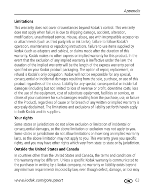 Page 69Appendix
www.kodak.com/go/support
 63
Limitations
This warranty does not cover circumstances beyond Kodak's control. This warranty 
does not apply when failure is due to shipping damage, accident, alteration, 
modification, unauthorized service, misuse, abuse, use with incompatible accessories 
or attachments (such as third party ink or ink tanks), failure to follow Kodak's 
operation, maintenance or repacking instructions, failure to use items supplied by 
Kodak (such as adapters and cables), or...