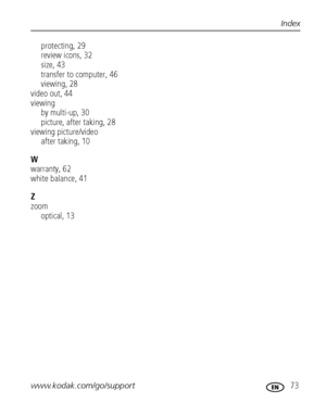 Page 79www.kodak.com/go/support 73
Index
protecting, 29
review icons, 32
size, 43
transfer to computer, 46
viewing, 28
video out, 44
viewing
by multi-up, 30
picture, after taking, 28
viewing picture/video
after taking, 10
W
warranty, 62
white balance, 41
Z
zoom
optical, 13
Downloaded From camera-usermanual.com Kodak Manuals 