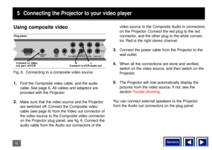 Page 11Contents
11Using composite video1.
Find the Composite video cable, and the audio
cable. See page 6, All cables and adapters are
provided with the Projector.
2.
Make sure that the video source and the Projector
are switched off. Connect the Composite video
cable (see page 6) from the Video out connector of
the video source to the Composite video connector
on the Projector plug panel, see fig. 6. Connect the
audio cable from the Audio out connectors of thevideo source to the Composite Audio in connectors...