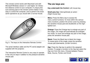 Page 16Contents
16This remote control works with Macintosh and with
Microsoft Windows version 3.1 and higher, for interac-
tive distance control of your computer. A unique pres-
sure sensing pad on the remote control makes it very
easy to control the computer, and to perform the exact
same operations as you would with a normal mouse.
The serial interface cable and the PC serial adapter are
supplied with the projector.
The Interactive Remote Control is very easy to operate.
It has only six keys in addition to...