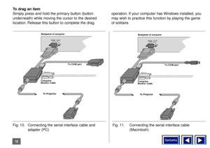 Page 18Contents
18To drag an item
Simply press and hold the primary button (button
underneath) while moving the cursor to the desired
location. Release this button to complete the drag operation. If your computer has Windows installed, you
may wish to practice this function by playing the game
of solitaire.
Backpanel of computer
RGB  OUT
Computer
Monitor CableTo COM port
To DAVIS Powerbeam
Fig. 10. Connecting the serial interface cable and 
adapter (PC)
Backpanel of computer
RGB  OUT
Computer
Monitor CableTo...