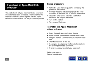 Page 21Contents
21The products will tell your Macintosh that a serial com-
munications device is connected. This means that the
Interactive Remote Control together with the Apple
Macintosh driver will work just like your ordinary mouse.
Setup procedureu
Follow the User Manuals guide for connecting the
product to a Macintosh.
u
Connect the serial data cable (8 pin) to the serial
connector on the buffer box of your 5m buffer cable.
u
Attach the other end to either the MODEM or
PRINTER port on your Macintosh.
u...