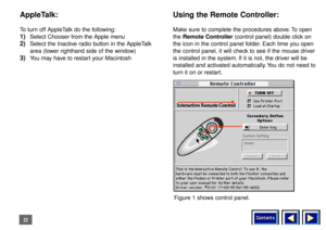 Page 23Contents
23AppleTalk:To turn off AppleTalk do the following:1)
Select Chooser from the Apple menu
2)
Select the Inactive radio button in the AppleTalk
area (lower righthand side of the window)
3)
You may have to restart your Macintosh
Using the Remote Controller:Make sure to complete the procedures above. To open
the Remote Controller (control panel) double click on
the icon in the control panel folder. Each time you open
the control panel, it will check to see if the mouse driver
is installed in the...