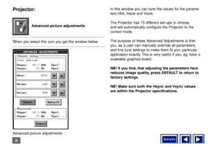 Page 38Contents
38Projector:When you select this icon you get the window below.In this window you can tune the values for the parame-
ters Htot, Hsize and Vsize.
The Projector has 15 different set-ups to choose, 
and will automatically configure the Projector to the
correct mode.
The purpose of these Advanced Adjustments is that
you, as a user can manually override all parameters,
and fine tune settings to make them fit your particular
application exactly. This is very useful if you, eg. have a
scaleable...