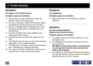 Page 49Contents
49Symptom:No image on the Projectorscreen
Possible causes and remedies:
1.The unit has not been switched on. Check the
ON/OFF switch on the plug panel.
2.No mains connected. Check that the mains cable is
connected to the plug panel and the wall outlet.
3.Unit left in Standby mode. Press Menu key on the
interactive remote control, or ENTER key on the
Control Panel
4.Unit left in BLANK mode. Press BLANK on the
Interactive Remote Control.
5.Contrast has been turned too far. Adjust the con-
trast....