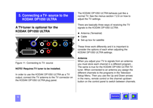 Page 12Contents
12A TV-tuner is optional for the 
KODAK DP1050 ULTRANOTE! Requires TV tuner to be installed.
In order to use the KODAK DP1050 ULTRA as a TV
output; connect the TV antenna to the TV connector on
the KODAK DP1050 ULTRA plug panel. The KODAK DP1050 ULTRA behaves just like a
normal TV. See the menus section 7.2.6 on how to
adjust the TV settings.
There are basically three ways of receiving the TV
signals to the KODAK DP1050 ULTRA:
u
Antenna (Terrestrial)
u
Cable 
u
Set-up box for satellite  
These...