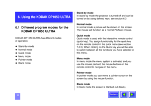 Page 14Contents
146.1 Different program modes for the 
KODAK DP1050 ULTRAKODAK DP1050 ULTRA has different modes 
of operation:u
Stand-by mode
u
Normal mode
u
Quick mode
u
Menu mode
u
Pointer mode
u
Blank modeStand-by mode
In stand-by mode the projector is turned off and can be
turned on by using defined keys, see section 6.3
Normal mode
In normal mode a picture will be shown on the screen.
The mouse will function as a normal PC/MAC mouse.
Quick mode
Quick mode is used with the interactive remote control
(quick...