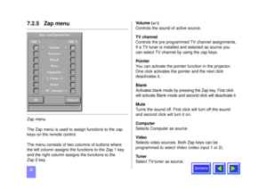 Page 26Contents
267.2.5   Zap menuZap menu
The Zap menu is used to assign functions to the zap
keys on the remote control. 
The menu consists of two columns of buttons where
the left column assigns the functions to the Zap 1 key
and the right column assigns the functions to the 
Zap 2 key.Volume (+/-)
Controls the sound of active source.
TV channel
Controls the pre programmed TV channel assignments.
If a TV tuner is installed and selected as source you
can select TV channel by using the zap keys.
Pointer
You...