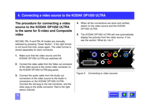 Page 10Contents
104. Connecting a video source to the KODAK DP1050 ULTRA
The procedure for connecting a video
source to the KODAK DP1050 ULTRA
is the same for S-video and Composite
videoSECAM, PAL N and PAL M modes are manually
selected by pressing “Green Button“. If the right format
is not found first time, press again. The video format is
stored separately for each connector.1.
Make sure that the video source and the 
KODAK DP1050 ULTRA are switched off. 
2.
Connect the video cable from the Video out...