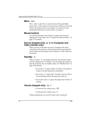 Page 33Reference Manual KODAK DP900 / DP1100 
303/99
Menu 
Press   to open the on-screen menus (the keypad lights 
green). Press   again to close the menus. When you close the 
menus, the projector saves any changes you made. For more 
information about the on-screen menus, see page 31.
Mouse buttons
Use the left and right mouse buttons to make selections and 
adjustments in the menus. See “Using the On-Screen Menus” on 
page 31 for details.
Source (keypad only)   or Computer and 
Video (remote only)
When you...