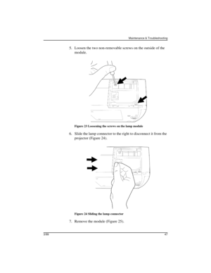 Page 49Maintenance & Troubleshooting
3/9947
 5. Loosen the two non-removable screws on the outside of the 
module.
Figure 23 Loosening the screws on the lamp module
 6. Slide the lamp connector to the right to disconnect it from the 
projector (Figure 24).
Figure 24 Sliding the lamp connector
 7. Remove the module (Figure 25). 