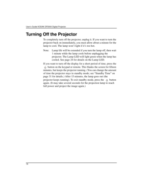 Page 24User’s Guide KODAK DP2000 Digital Projector 
18
Turning Off the Projector
To completely turn off the projector, unplug it. If you want to turn the 
projector back on immediately, you must allow about a minute for the 
lamp to cool. The lamp won’t light if it’s too hot.
Note: Lamp life will be extended if you turn the lamp off, then wait 
1 minute while the lamp cools before unplugging the 
projector. The Lamp LED will light green when the lamp has 
cooled. See page 24 for details on the Lamp LED.
If you...
