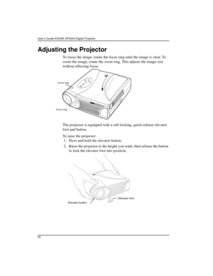 Page 26User’s Guide KODAK DP2000 Digital Projector 
20
Adjusting the Projector
To focus the image, rotate the focus ring until the image is clear. To 
zoom the image, rotate the zoom ring. This adjusts the image size 
without affecting focus. 
The projector is equipped with a self-locking, quick-release elevator 
foot and button.
To raise the projector:
 1. Press and hold the elevator button.
 2. Raise the projector to the height you want, then release the button 
to lock the elevator foot into position. 
focus...
