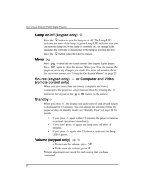 Page 30User’s Guide KODAK DP2000 Digital Projector 
24
Lamp on/off (keypad only) 
Press the   button to turn the lamp on or off. The Lamp LED 
indicates the state of the lamp. A green Lamp LED indicates that you 
can turn the lamp on, or the lamp is currently on. An orange LED 
indicates the software is initializing or the lamp is cooling. Do not 
press the   button when the LED is orange.
Menu 
Press   to open the on-screen menus (the keypad lights green). 
Press   again to close the menus. When you close the...
