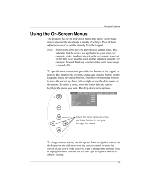 Page 31Using the Projector
25
Using the On-Screen Menus
The projector has seven drop-down menus that allow you to make 
image adjustments and change a variety of settings. Most of these 
adjustments aren’t available directly from the keypad.
Note: Some menu items may be grayed out at certain times. This 
indicates that the item is not applicable to your setup (for 
example, video standards do not apply to computer sources) 
or the item is not enabled until another selection is made (for 
example, Manual...