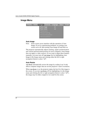 Page 34User’s Guide KODAK DP2000 Digital Projector 
28
Image Menu

Auto Image
Note: Some screen savers interfere with the operation of Auto 
Image. If you’re experiencing problems, try turning your 
screen saver off, then turning Auto Image off and back on.
The projector automatically adjusts tracking, signal synchronization 
and vertical and horizontal position for most computers (Auto Image 
does not apply to video sources). If you want to adjust these features 
manually, you must turn off 
Auto Image first...