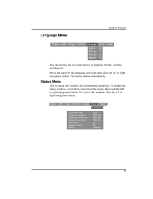 Page 39Using the Projector
33
Language Menu
You can display the on-screen menus in English, French, German, 
and Spanish. 
Move the cursor to the language you want, then click the left or right 
navigation button. The menus redraw immediately.
Status Menu
This is a read-only window for informational purposes. To display the 
status window, select Show status from the menu, then click the left 
or right navigation button. To remove the window, click the left or 
right navigation button. 