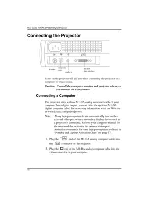 Page 18User Guide KODAK DP2900 Digital Projector 
18
Connecting the Projector
,FRQVRQWKHSURMHFWRUZLOODLG\RXZKHQFRQQHFWLQJWKHSURMHFWRUWRD
FRPSXWHURUYLGHRVRXUFH
&DXWLRQ 7XUQRIIWKHFRPSXWHUPRQLWRUDQGSURMHFWRUZKHQHYHU
\RXFRQQHFWWKHFRPSRQHQWV
Connecting a Computer
The projector ships with an M1-DA analog computer cable. If your 
computer has a digital output, you can order the optional M1-DA 
digital computer cable. For accessory information, visit our Web site 
at...