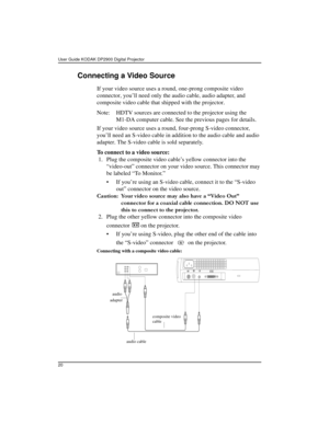 Page 20User Guide KODAK DP2900 Digital Projector 
20
Connecting a Video Source
If your video source uses a round, one-prong composite video 
connector, you’ll need only the audio cable, audio adapter, and 
composite video cable that shipped with the projector. 
Note: HDTV sources are connected to the projector using the 
M1-DA computer cable. See the previous pages for details.
If your video source uses a round, four-prong S-video connector, 
you’ll need an S-video cable in addition to the audio cable and audio...