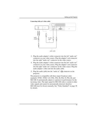 Page 21Setting up the Projector
21
Connecting with an S-video cable:
 3.Plug the audio adapter’s white connector into the left “audio out” 
connector on your video source. Plug the adapter’s red connector 
into the right “audio out” connector on the video source.
 4. Plug the audio adapter’s white connector into the left “audio out” 
connector on your video source. Plug the adapter’s red connector 
into the right “audio out” connector on the video source. Plug the 
audio adapter’s other end into the audio...