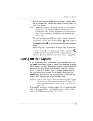 Page 23Setting up the Projector
23
 5.Turn on your computer. Make sure your laptop’s external video 
port is activated; see “Portable and Laptop Activation Chart” on 
page 57 for details.
Note: With some computers, the order in which you power up the 
equipment is very important. Most computers should be 
turned on last, after all other peripherals have been turned on. 
Refer to your computer’s documentation to determine the 
correct order.
The computer image should display on the projection screen. If a 
video...