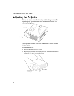 Page 26User Guide KODAK DP2900 Digital Projector 
26
Adjusting the Projector
To focus the image, rotate the focus ring until the image is clear. To 
zoom the image, rotate the zoom ring. This adjusts the image size 
without affecting focus.
The projector is equipped with a self-locking, quick-release elevator 
foot and button.
To raise the projector:
 1. Press and hold the elevator button.
 2. Raise the projector to the height you want, then release the button 
to lock the elevator foot into position. 
focus...