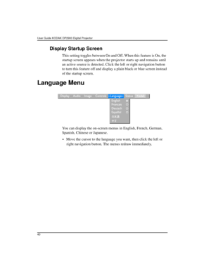 Page 40User Guide KODAK DP2900 Digital Projector 
40
Display Startup Screen
This setting toggles between On and Off. When this feature is On, the  
startup screen appears when the projector starts up and remains until 
an active source is detected. Click the left or right navigation button 
to turn this feature off and display a plain black or blue screen instead 
of the startup screen. 
Language Menu
You can display the on-screen menus in English, French, German, 
Spanish, Chinese or Japanese. 
•Move the...