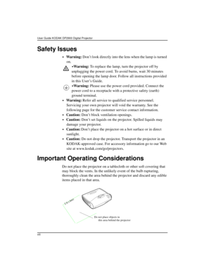 Page 8User Guide KODAK DP2900 Digital Projector 
viii
Safety Issues
•Wa r n i n g : Don’t look directly into the lens when the lamp is turned 
on.
•War ning: To replace the lamp, turn the projector off by 
unplugging the power cord. To avoid burns, wait 30 minutes 
before opening the lamp door. Follow all instructions provided 
in this User’s Guide.
•War ning: Please use the power cord provided. Connect the 
power cord to a receptacle with a protective safety (earth) 
ground terminal.
•Wa r n i n g : Refer all...