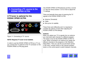 Page 12Contents
12A TV-tuner is optional for the 
KODAK DP850 ULTRANOTE! Requires TV tuner to be installed.
In order to use the KODAK DP850 ULTRA as a TV out-
put; connect the TV antenna to the TV connector on the
KODAK DP850 ULTRA plug panel. The KODAK DP850 ULTRA behaves just like a normal
TV. See the menus section 7.2.6 on how to adjust the
TV settings.
There are basically three ways of receiving the TV
signals to the KODAK DP850 ULTRA:
u
Antenna (Terrestrial)
u
Cable 
u
Set-up box for satellite  
These...