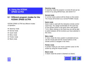 Page 14Contents
146.1 Different program modes for the 
KODAK DP850 ULTRAKODAK DP850 ULTRA has different modes 
of operation:u
Stand-by mode
u
Normal mode
u
Quick mode
u
Menu mode
u
Pointer mode
u
Blank modeStand-by mode
In stand-by mode the projector is turned off and can be
turned on by using defined keys, see section 6.3
Normal mode
In normal mode a picture will be shown on the screen.
The mouse will function as a normal PC/MAC mouse.
Quick mode
Quick mode is used with the interactive remote control
(quick...
