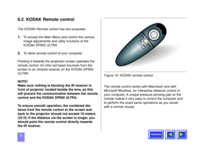 Page 15Contents
156.2 KODAK Remote controlThe KODAK Remote control has two purposes:1.
To access the Main Menu and control the various
image adjustments and utility functions of the
KODAK DP850 ULTRA
2.
To allow remote control of your computer
Pointing it towards the projection screen operates the
remote control. An infra red beam bounces from the
screen to an infrared receiver on the KODAK DP850
ULTRA.
NOTE!
Make sure nothing is blocking the IR receiver in
front of projector located beside the lens, as this...