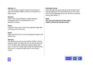 Page 18Contents
18Volume (+/-)
The Volume key is used to control the sound level
when the KODAK DP850 ULTRA is connected to an
audio source.
Channel  
Click on the arrows left/right to switch between 
pre-programmed TV channels when TV is 
selected as source.    
Focus
Press the Focus key to focus the projected image after
zooming to the correct size.
Zoom
Press the Zoom key to zoom the projected image to the
desired size.
Stand by
The stand by key will set the KODAK DP850 ULTRA in
stand by mode. The lamp will...