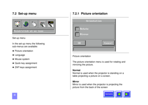 Page 22Contents
227.2 Set-up menuSet-up menu
In the set-up menu the following 
sub-menus are available:u
Picture orientation
u
Language
u
Mouse system
u
Quick key assignment
u
ZAP keys assignment
7.2.1  Picture orientation Picture orientation
The picture orientation menu is used for rotating and
mirroring the picture.
Normal
Normal is used when the projector is standing on a
table projecting a picture on a screen.
Mirror
Mirror is used when the projector is projecting the
picture from the back of the screen...