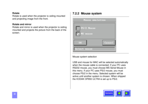 Page 23Contents
23Rotate
Rotate is used when the projector is ceiling mounted
and projecting image from the front.
Rotate and mirror
Rotate and mirror is used when the projector is ceiling
mounted and projects the picture from the back of the
screen.
7.2.2  Mouse systemMouse system selection 
USB and mouse for MAC will be selected automatically
when the mouse cable is connected. If your PC uses
RS232 mouse, you must choose MS Serial Mouse in
this menu. If your PC uses PS/2 mouse, you must
choose PS/2 in the...