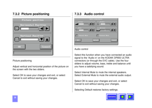 Page 30Contents
307.3.2  Picture positioning Picture positioning 
Adjust vertical and horizontal position of the picture on
the screen with the two sliders.
Select OK to save your changes and exit, or select
Cancel to exit without saving your changes.
7.3.3   Audio controlAudio control
Select this function when you have connected an audio
signal to the ‘Audio in’ on the KODAK DP850 ULTRA
connectors (or through the EVC cable). Use the four
sliders to adjust volume, bass, treble and balance until
you have a...