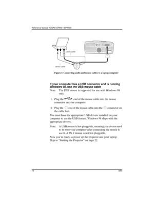 Page 20Reference Manual KODAK DP900 / DP1100 
163/99
Figure 6 Connecting audio and mouse cables to a laptop computer
If your computer has a USB connector and is running 
Windows 98, use the USB mouse cable
Note: The USB mouse is supported for use with Windows 98 
only.
 1. Plug the   end of the mouse cable into the mouse 
connector on your computer. 
 2. Plug the   end of the mouse cable into the   connector on 
the cable hub.
You must have the appropriate USB drivers installed on your 
computer to use the USB...