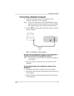 Page 21Setting up the Projector
3/9917
Connecting a Desktop Computer
 1. Locate the cable that connects your monitor to your 
computer. Unplug it from the computer.
Note: If you are connecting an older MACINTOSH computer 
that does not have a 15-pin connector, you must use the 
Mac adaptor between the computer and the cable hub.
 2. Plug the   end of the cable hub into the monitor connector 
on your computer.
Figure 7 Connecting to a desktop computer
Do you want to display the image on your computer’s 
monitor...