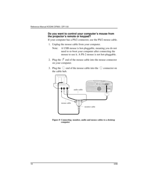 Page 22Reference Manual KODAK DP900 / DP1100 
183/99
Do you want to control your computer’s mouse from 
the projector’s remote or keypad?
If your computer has a PS/2 connector, use the PS/2 mouse cable.
 1. Unplug the mouse cable from your computer.
Note: A USB mouse is hot-pluggable, meaning you do not 
need to re-boot your computer after connecting the 
mouse to use it. A PS-2 mouse is not hot-pluggable.
 2. Plug the   end of the mouse cable into the mouse connector 
on your computer.
 3. Plug the   end of...