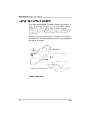 Page 29Reference Manual KODAK DP900 / DP1100 
263/99
Using the Remote Control
Point the remote control at the projection screen or at the front or 
rear of the projector. The range for optimum operation is about 
40 feet. If you point the remote at the projection screen, the 
distance to the screen and back to the projector must be less than 
or equal to 40 feet. For best results, point the remote directly at 
the projector.
The projector ships with a remote that has four function buttons, a 
disk mouse and two...