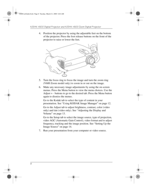 Page 12KODAK V600 Digital Projector and KODAK V600 Zoom Digital Projector 
8
4. Position the projector by using the adjustable feet on the bottom 
of the projector. Press the foot release buttons on the front of the 
projector to raise or lower the feet. 
5. Turn the focus ring to focus the image and turn the zoom ring 
(V600 Zoom model only) to zoom in or out on the image.
6. Make any necessary image adjustments by using the on-screen 
menus. Press the Menu button to view the menu choices. Use the 
Adjust + -...