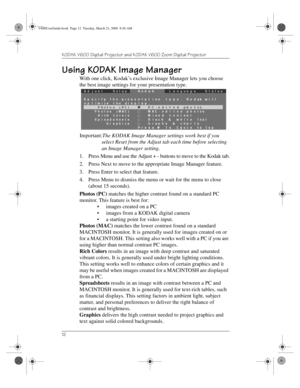 Page 16KODAK V600 Digital Projector and KODAK V600 Zoom Digital Projector 
12
Using KODAK Image Manager
With one click, Kodak’s exclusive Image Manager lets you choose 
the best image settings for your presentation type.
Important:The KODAK Image Manager settings work best if you 
select Reset from the Adjust tab each time before selecting 
an Image Manager setting.
1. Press Menu and use the Adjust + - buttons to move to the Kodak tab.
2. Press Next to move to the appropriate Image Manager feature.
3. Press...