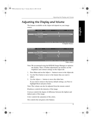 Page 17Adjusting the Display and Volume
13
English
Adjusting the Display and Volume
The features available on the Adjust tab depend on your image 
source.
Note: We recommend using the KODAK Image Manager to optimize 
the display. Then, if further adjustments are needed, use the 
brightness and contrast settings on the Adjust tab.
1. Press Menu and use the Adjust + - buttons to move to the Adjust tab.
2. Use the Next button to move to the feature that you want to 
adjust.
3. Use the Adjust + - buttons to move...