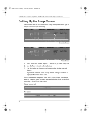 Page 18KODAK V600 Digital Projector and KODAK V600 Zoom Digital Projector 
14
Setting Up the Image Source
The features that are available on the Setup tab depend on the type of 
image source that you are using. 
1. Press Menu and use the Adjust + - buttons to go to the Setup tab.
2. Use the Next button to select a feature.
3. Use the Adjust + - buttons to select an option for the selected 
feature.
If you wish to return to the factory default settings, use Next to 
highlight Reset and press Enter.
Source...