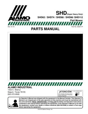 Page 1
\251 2016 
ALAMO INDUSTRIAL
1502 E. Walnut
Seguin, Texas 78155
830-372-9595
An Operators Manual was shipped with the equipment in the Manual Canist\
er
Manual is an integral part of the safe operation 
the unit at all times. READ, UNDERST  and FOLLOW the Safety and Operation Instructions
contained 
the 
before operating the equipment.
Rev 10-16Part No. 80321
P
SHD\(Super Heavy Duty\)
SHD62 / SHD74 / SHD88 / SHD96/ SHD1
Flail Mower  