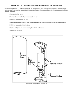 Page 33 
WHEN INSTALLING THE LOCK WITH PLUNGER FACING DOWN 
 
When installing the lock in a vertical position with the plunger facing down, we suggest replacing the colored spring (7 
coils) with a stronger one (not colored, 5 coils) included in the box.  To replace the spring, refer to the diagram below and 
replace it as follows: 
 
1.   Remove the lock cover. 
 
2.   Remove the screws holding the solenoid to the base. 
 
3.   Slide the solenoid out of the base. 
 
4.   Remove the colored spring (7 coils)...